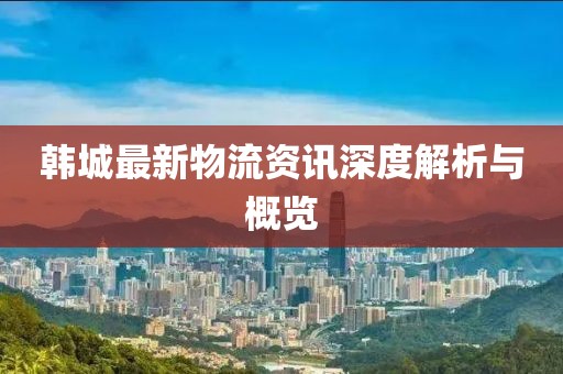 韩城最新物流资讯深度解析与概览