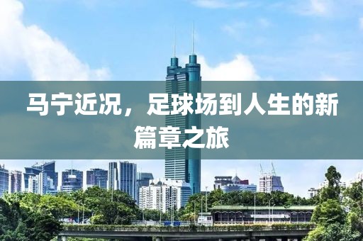 马宁近况，足球场到人生的新篇章之旅