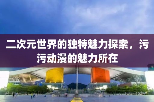 二次元世界的独特魅力探索，污污动漫的魅力所在
