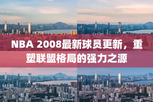 NBA 2008最新球员更新，重塑联盟格局的强力之源