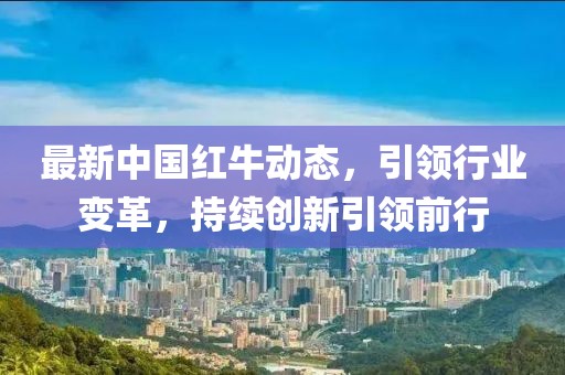 最新中国红牛动态，引领行业变革，持续创新引领前行