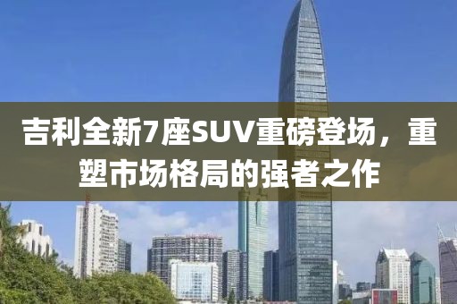 吉利全新7座SUV重磅登场，重塑市场格局的强者之作