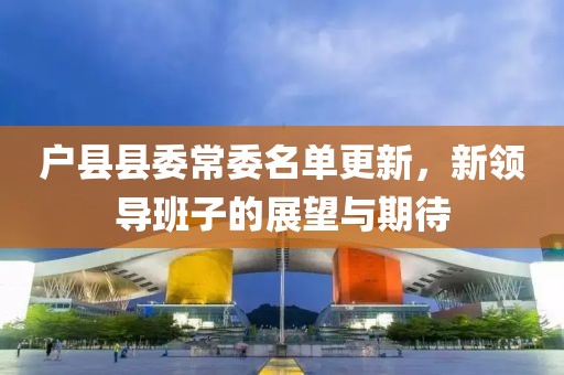 户县县委常委名单更新，新领导班子的展望与期待