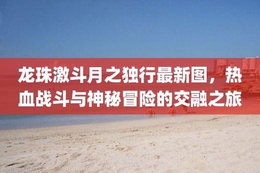 龙珠激斗月之独行最新图，热血战斗与神秘冒险的交融之旅