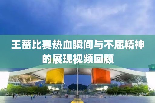 王蔷比赛热血瞬间与不屈精神的展现视频回顾