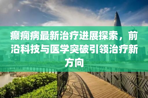 癫痫病最新治疗进展探索，前沿科技与医学突破引领治疗新方向