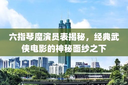 六指琴魔演员表揭秘，经典武侠电影的神秘面纱之下