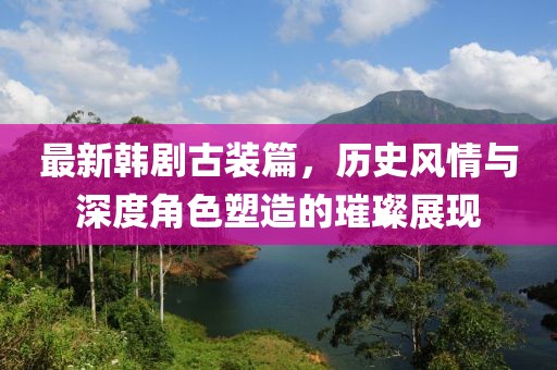 最新韩剧古装篇，历史风情与深度角色塑造的璀璨展现