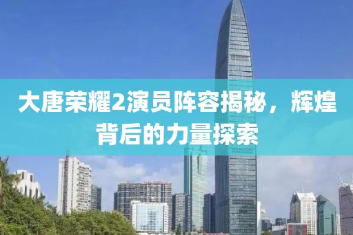 大唐荣耀2演员阵容揭秘，辉煌背后的力量探索