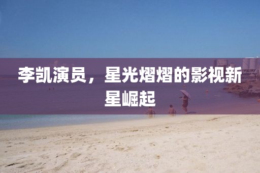 李凯演员，星光熠熠的影视新星崛起