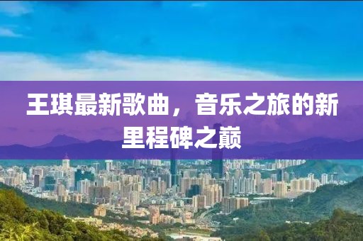 王琪最新歌曲，音乐之旅的新里程碑之巅
