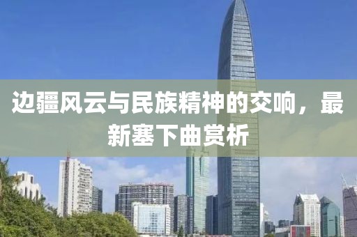 边疆风云与民族精神的交响，最新塞下曲赏析
