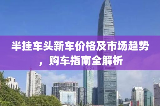 半挂车头新车价格及市场趋势，购车指南全解析