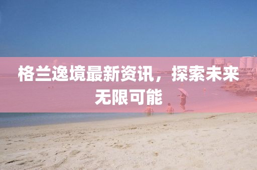 格兰逸境最新资讯，探索未来无限可能