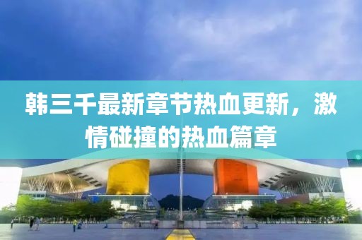 韩三千最新章节热血更新，激情碰撞的热血篇章