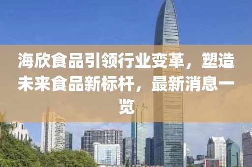 海欣食品引领行业变革，塑造未来食品新标杆，最新消息一览