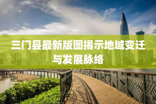 三门县最新版图揭示地域变迁与发展脉络