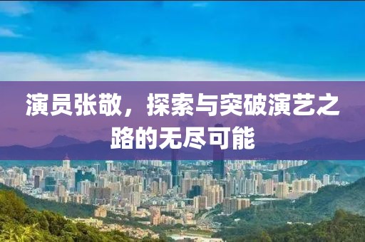 演员张敬，探索与突破演艺之路的无尽可能