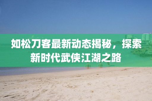 如松刀客最新动态揭秘，探索新时代武侠江湖之路