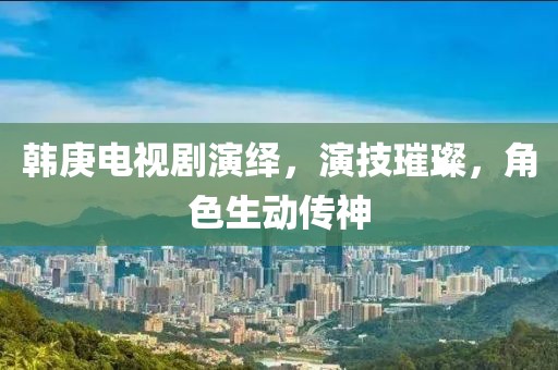 韩庚电视剧演绎，演技璀璨，角色生动传神
