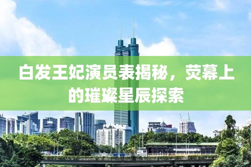 白发王妃演员表揭秘，荧幕上的璀璨星辰探索