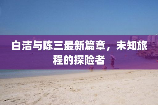 白洁与陈三最新篇章，未知旅程的探险者