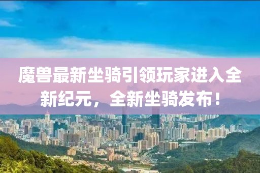 魔兽最新坐骑引领玩家进入全新纪元，全新坐骑发布！