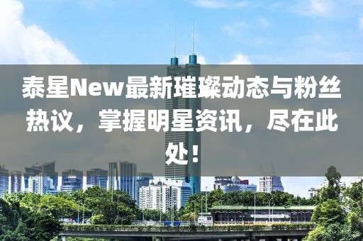 泰星New最新璀璨动态与粉丝热议，掌握明星资讯，尽在此处！