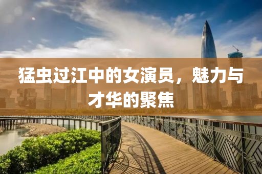猛虫过江中的女演员，魅力与才华的聚焦
