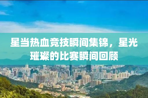 星当热血竞技瞬间集锦，星光璀璨的比赛瞬间回顾