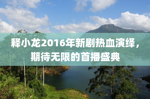 释小龙2016年新剧热血演绎，期待无限的首播盛典