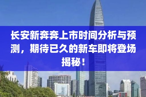 长安新奔奔上市时间分析与预测，期待已久的新车即将登场揭秘！