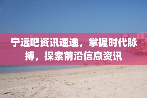 宁远吧资讯速递，掌握时代脉搏，探索前沿信息资讯