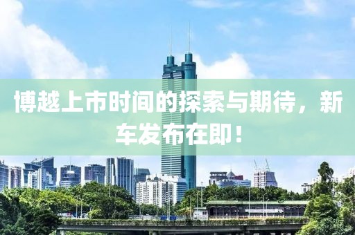 博越上市时间的探索与期待，新车发布在即！
