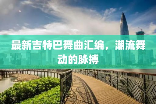 最新吉特巴舞曲汇编，潮流舞动的脉搏
