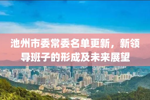 池州市委常委名单更新，新领导班子的形成及未来展望