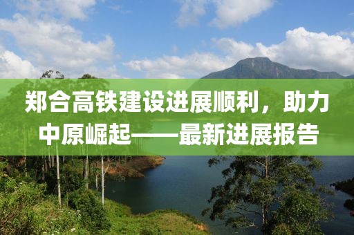 郑合高铁建设进展顺利，助力中原崛起——最新进展报告