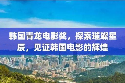 韩国青龙电影奖，探索璀璨星辰，见证韩国电影的辉煌