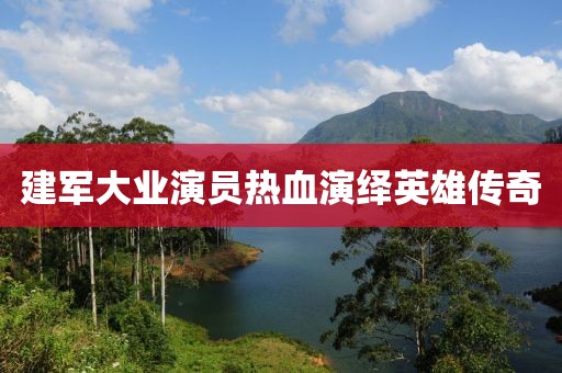 建军大业演员热血演绎英雄传奇