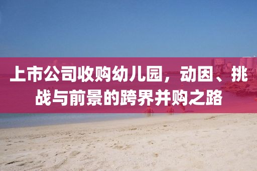 上市公司收购幼儿园，动因、挑战与前景的跨界并购之路