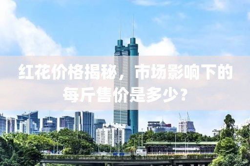 红花价格揭秘，市场影响下的每斤售价是多少？