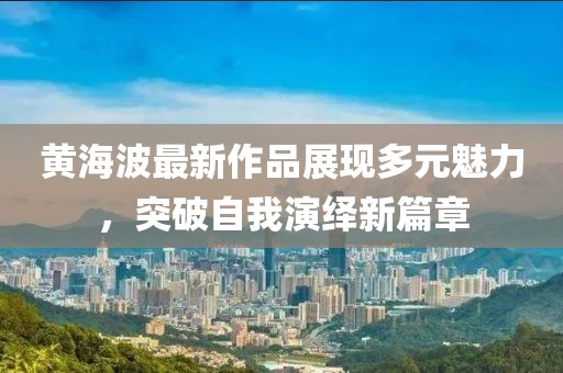 黄海波最新作品展现多元魅力，突破自我演绎新篇章
