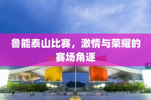 鲁能泰山比赛，激情与荣耀的赛场角逐