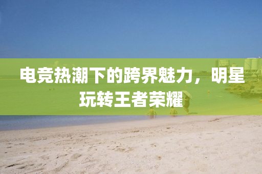 电竞热潮下的跨界魅力，明星玩转王者荣耀