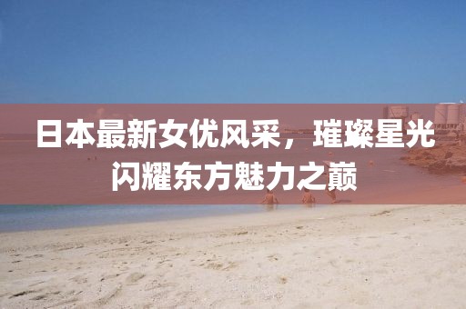 日本最新女优风采，璀璨星光闪耀东方魅力之巅