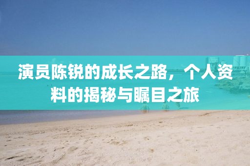 演员陈锐的成长之路，个人资料的揭秘与瞩目之旅