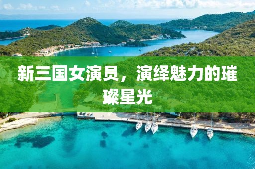 新三国女演员，演绎魅力的璀璨星光