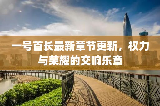 一号首长最新章节更新，权力与荣耀的交响乐章
