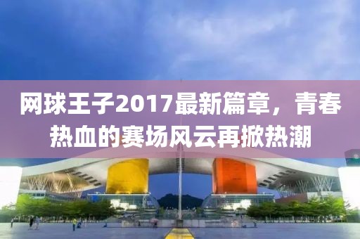网球王子2017最新篇章，青春热血的赛场风云再掀热潮