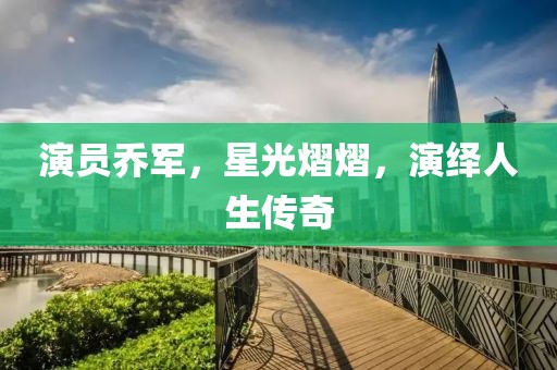 演员乔军，星光熠熠，演绎人生传奇